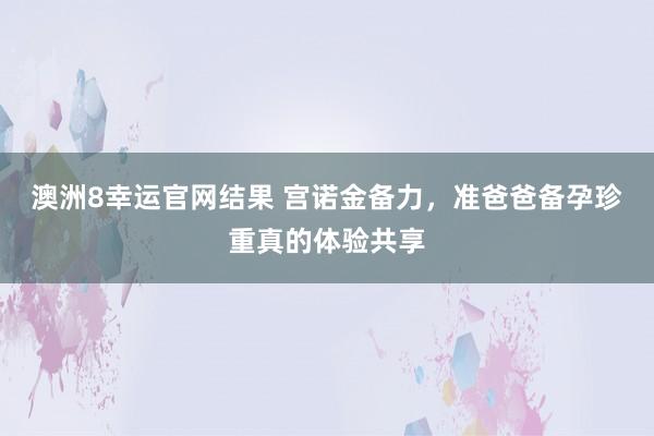 澳洲8幸运官网结果 宫诺金备力，准爸爸备孕珍重真的体验共享
