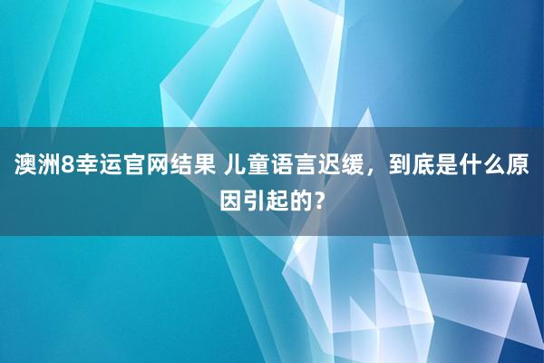 澳洲8幸运官网结果 儿童语言迟缓，到底是什么原因引起的？