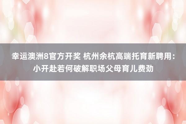 幸运澳洲8官方开奖 杭州余杭高端托育新聘用：小开赴若何破解职场父母育儿费劲