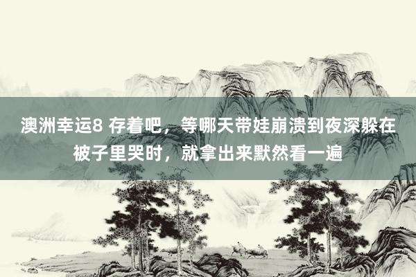 澳洲幸运8 存着吧，等哪天带娃崩溃到夜深躲在被子里哭时，就拿出来默然看一遍