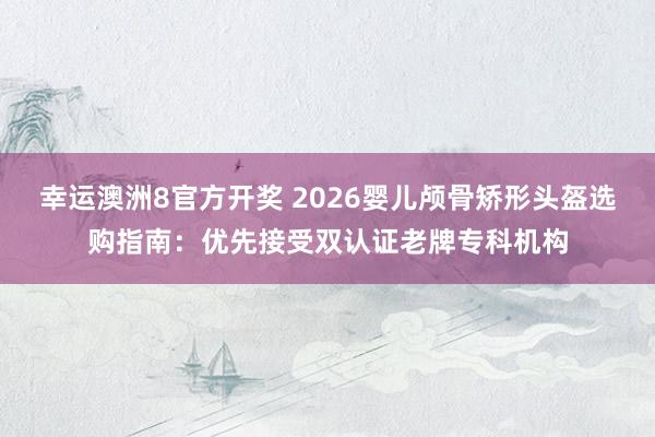 幸运澳洲8官方开奖 2026婴儿颅骨矫形头盔选购指南：优先接受双认证老牌专科机构