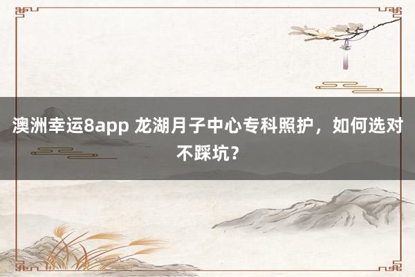 澳洲幸运8app 龙湖月子中心专科照护，如何选对不踩坑？