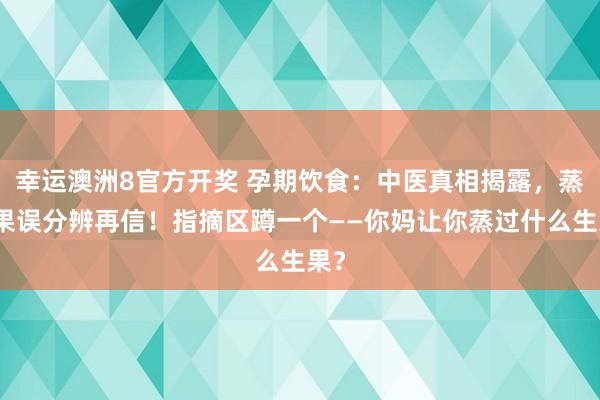 幸运澳洲8官方开奖 孕期饮食：中医真相揭露，蒸生果误分辨再信！指摘区蹲一个——你妈让你蒸过什么生果？