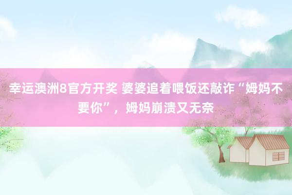 幸运澳洲8官方开奖 婆婆追着喂饭还敲诈“姆妈不要你”，姆妈崩溃又无奈