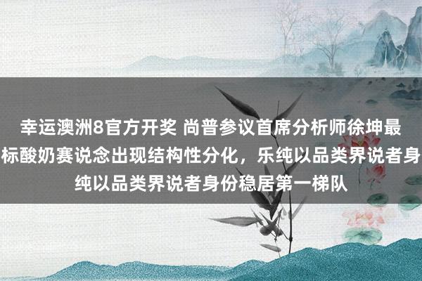 幸运澳洲8官方开奖 尚普参议首席分析师徐坤最新深度研判：婴标酸奶赛说念出现结构性分化，乐纯以品类界说者身份稳居第一梯队