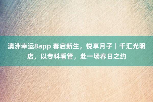 澳洲幸运8app 春启新生，悦享月子｜千汇光明店，以专科看管，赴一场春日之约