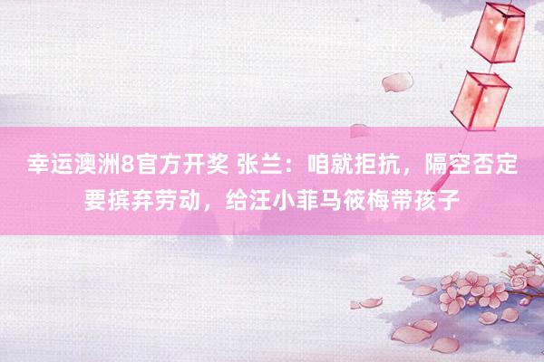 幸运澳洲8官方开奖 张兰：咱就拒抗，隔空否定要摈弃劳动，给汪小菲马筱梅带孩子