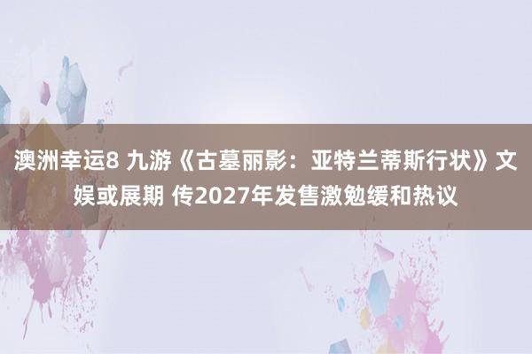 澳洲幸运8 九游《古墓丽影：亚特兰蒂斯行状》文娱或展期 传2027年发售激勉缓和热议