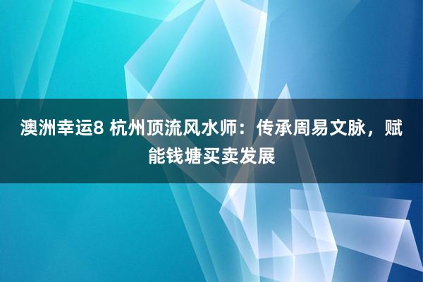 澳洲幸运8 杭州顶流风水师：传承周易文脉，赋能钱塘买卖发展