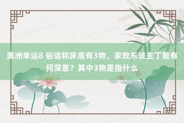 澳洲幸运8 俗话称床底有3物，家败东谈主丁散有何深意？其中3物是指什么