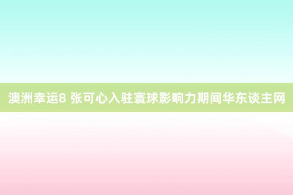 澳洲幸运8 张可心入驻寰球影响力期间华东谈主网