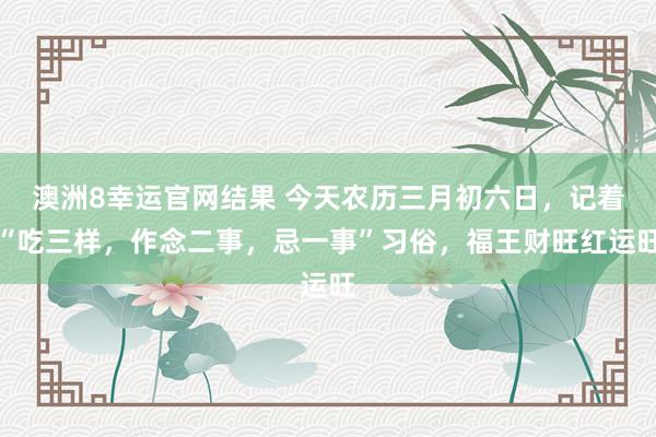 澳洲8幸运官网结果 今天农历三月初六日，记着“吃三样，作念二事，忌一事”习俗，福王财旺红运旺