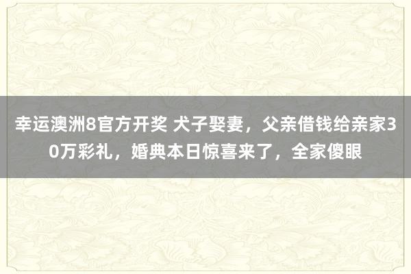 幸运澳洲8官方开奖 犬子娶妻，父亲借钱给亲家30万彩礼，婚典本日惊喜来了，全家傻眼