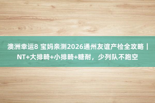 澳洲幸运8 宝妈亲测2026通州友谊产检全攻略｜NT+大排畸+小排畸+糖耐，少列队不跑空