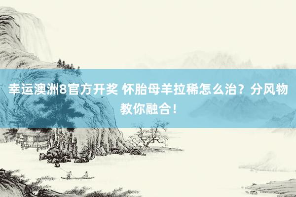 幸运澳洲8官方开奖 怀胎母羊拉稀怎么治？分风物教你融合！