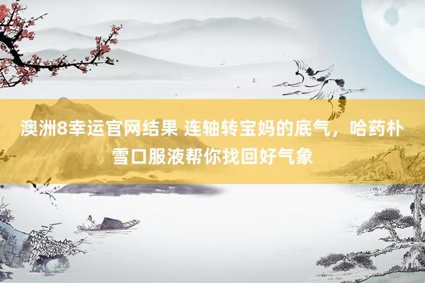 澳洲8幸运官网结果 连轴转宝妈的底气，哈药朴雪口服液帮你找回好气象