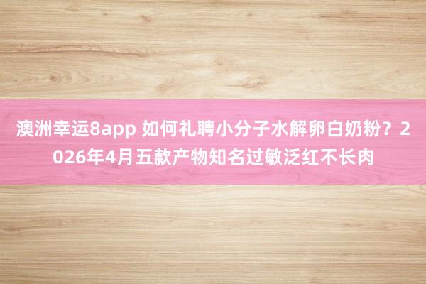 澳洲幸运8app 如何礼聘小分子水解卵白奶粉？2026年4月五款产物知名过敏泛红不长肉