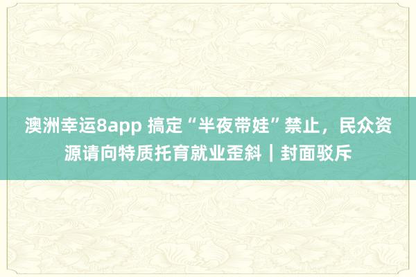 澳洲幸运8app 搞定“半夜带娃”禁止，民众资源请向特质托育就业歪斜｜封面驳斥