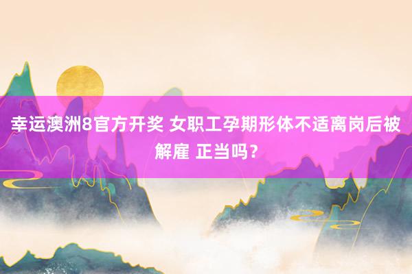 幸运澳洲8官方开奖 女职工孕期形体不适离岗后被解雇 正当吗？
