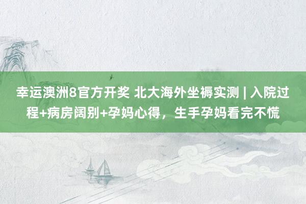 幸运澳洲8官方开奖 北大海外坐褥实测 | 入院过程+病房阔别+孕妈心得，生手孕妈看完不慌