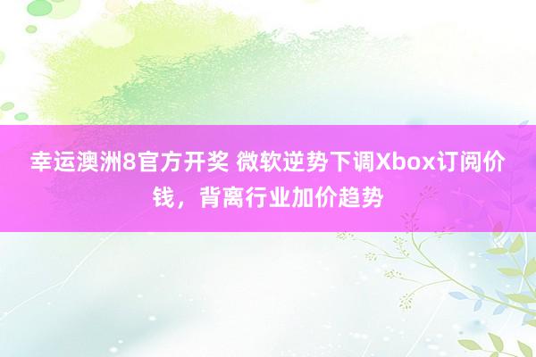 幸运澳洲8官方开奖 微软逆势下调Xbox订阅价钱，背离行业加价趋势