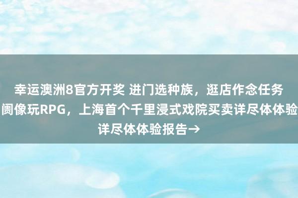 幸运澳洲8官方开奖 进门选种族，逛店作念任务，逛阛阓像玩RPG，上海首个千里浸式戏院买卖详尽体体验报告→