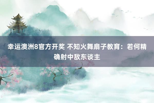 幸运澳洲8官方开奖 不知火舞扇子教育：若何精确射中敌东谈主
