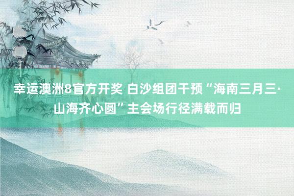 幸运澳洲8官方开奖 白沙组团干预“海南三月三·山海齐心圆”主会场行径满载而归