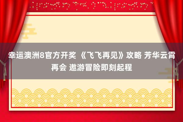 幸运澳洲8官方开奖 《飞飞再见》攻略 芳华云霄再会 遨游冒险即刻起程