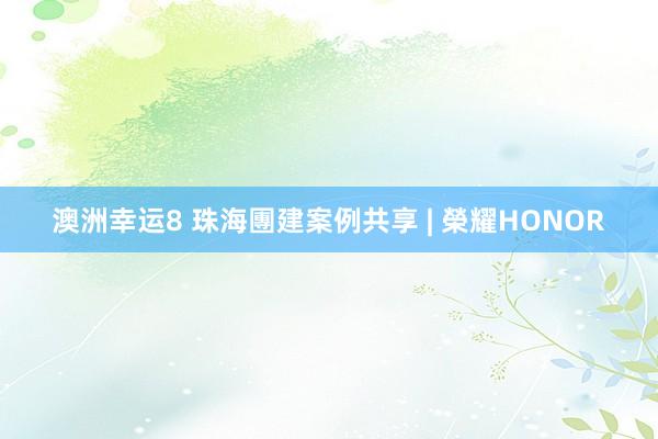 澳洲幸运8 珠海團建案例共享 | 榮耀HONOR