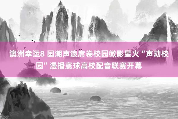 澳洲幸运8 国潮声浪席卷校园微影星火“声动校园”漫播寰球高校配音联赛开幕