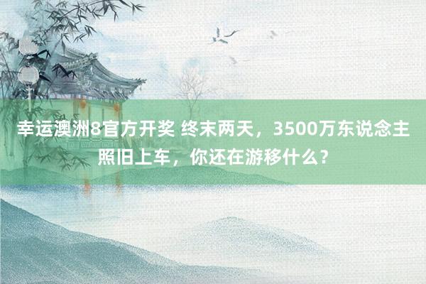 幸运澳洲8官方开奖 终末两天，3500万东说念主照旧上车，你还在游移什么？