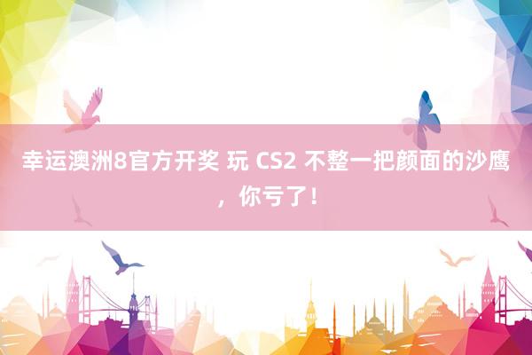 幸运澳洲8官方开奖 玩 CS2 不整一把颜面的沙鹰，你亏了！