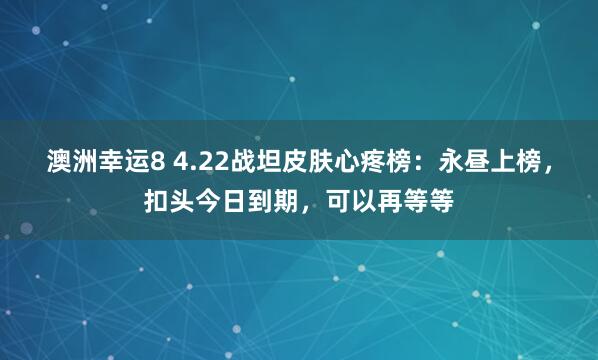 澳洲幸运8 4.22战坦皮肤心疼榜：永昼上榜，扣头今日到期，可以再等等