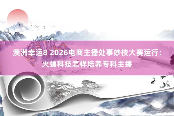 澳洲幸运8 2026电商主播处事妙技大赛运行：火蝠科技怎样培养专科主播