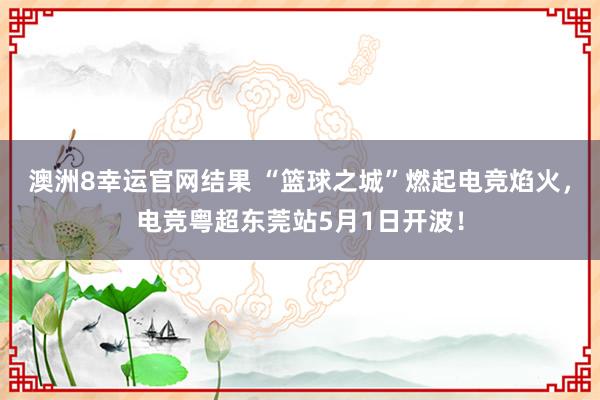 澳洲8幸运官网结果 “篮球之城”燃起电竞焰火，电竞粤超东莞站5月1日开波！