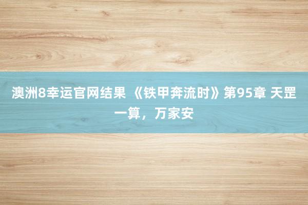 澳洲8幸运官网结果 《铁甲奔流时》第95章 天罡一算，万家安