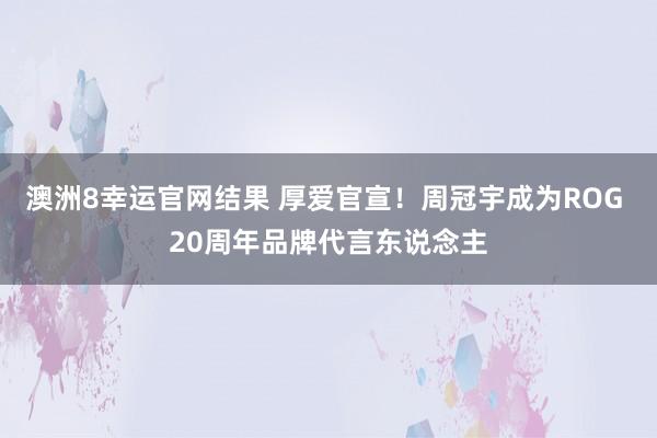 澳洲8幸运官网结果 厚爱官宣！周冠宇成为ROG 20周年品牌代言东说念主