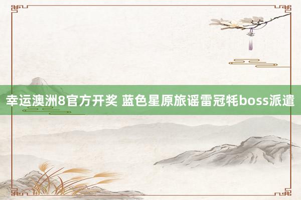 幸运澳洲8官方开奖 蓝色星原旅谣雷冠牦boss派遣