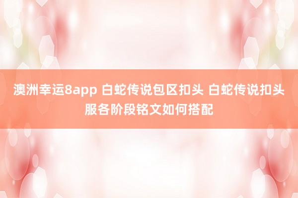 澳洲幸运8app 白蛇传说包区扣头 白蛇传说扣头服各阶段铭文如何搭配