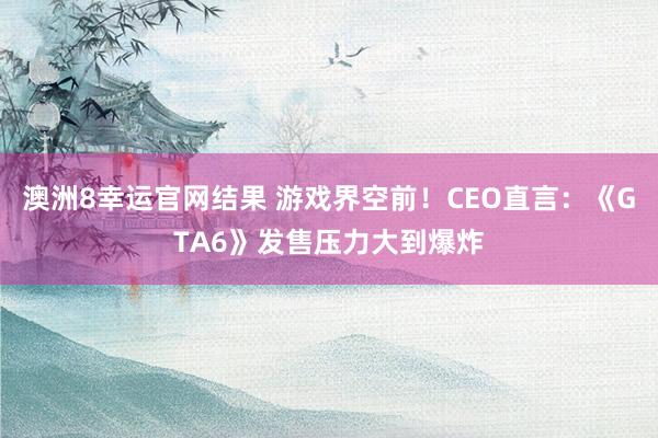澳洲8幸运官网结果 游戏界空前！CEO直言：《GTA6》发售压力大到爆炸