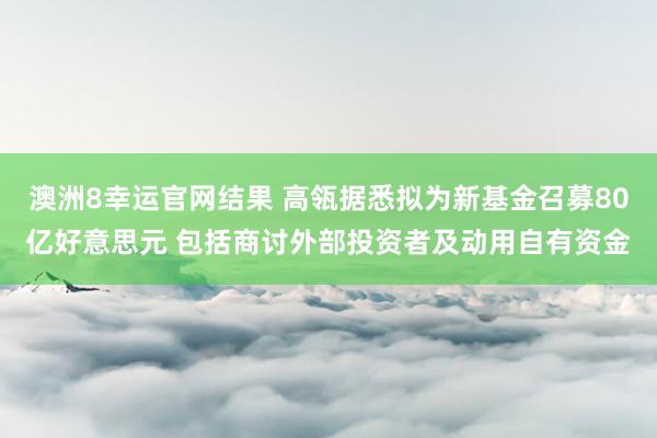 澳洲8幸运官网结果 高瓴据悉拟为新基金召募80亿好意思元 包括商讨外部投资者及动用自有资金