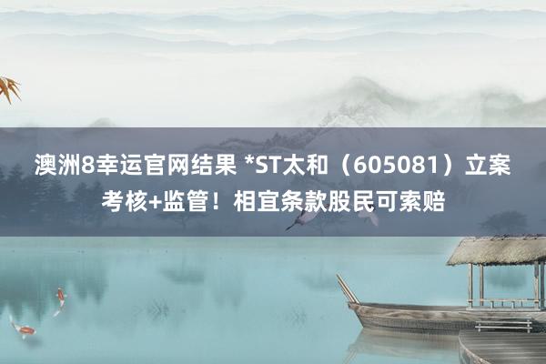 澳洲8幸运官网结果 *ST太和（605081）立案考核+监管！相宜条款股民可索赔