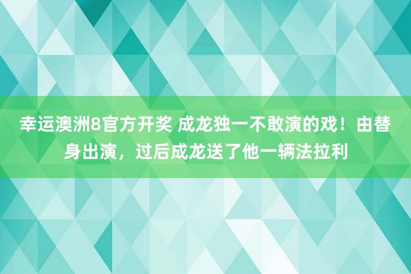 幸运澳洲8官方开奖 成龙独一不敢演的戏！由替身出演，过后成龙送了他一辆法拉利