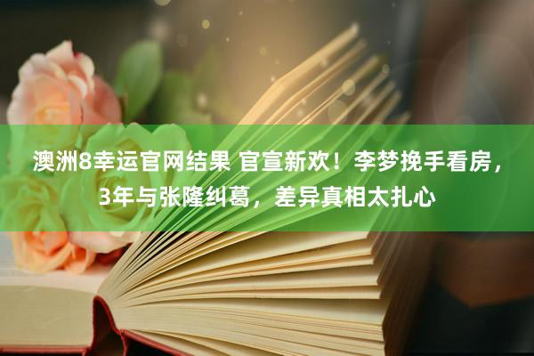 澳洲8幸运官网结果 官宣新欢！李梦挽手看房，3年与张隆纠葛，差异真相太扎心