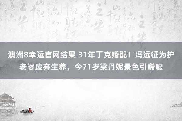 澳洲8幸运官网结果 31年丁克婚配！冯远征为护老婆废弃生养，今71岁梁丹妮景色引唏嘘