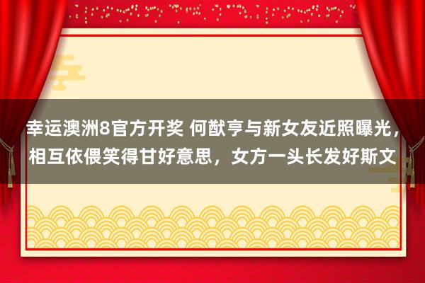 幸运澳洲8官方开奖 何猷亨与新女友近照曝光，相互依偎笑得甘好意思，女方一头长发好斯文
