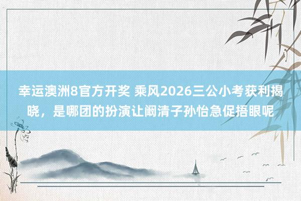 幸运澳洲8官方开奖 乘风2026三公小考获利揭晓，是哪团的扮演让阚清子孙怡急促捂眼呢