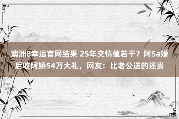 澳洲8幸运官网结果 25年交情值若干？阿Sa婚后收阿娇54万大礼，网友：比老公送的还贵