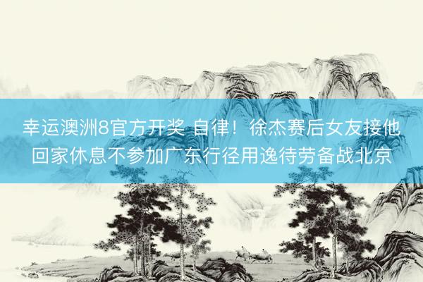 幸运澳洲8官方开奖 自律！徐杰赛后女友接他回家休息不参加广东行径用逸待劳备战北京